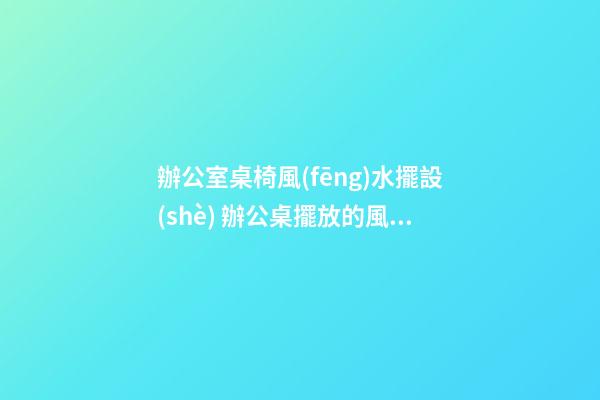 辦公室桌椅風(fēng)水擺設(shè) 辦公桌擺放的風(fēng)水學(xué)問